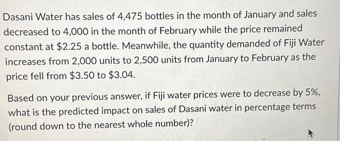 Dasani Water has sales of 4,475 bottles in the month of January and sales
decreased to 4,000 in the month of February while the price remained
constant at $2.25 a bottle. Meanwhile, the quantity demanded of Fiji Water
increases from 2,000 units to 2,500 units from January to February as the
price fell from $3.50 to $3.04.
Based on your previous answer, if Fiji water prices were to decrease by 5%,
what is the predicted impact on sales of Dasani water in percentage terms
(round down to the nearest whole number)?