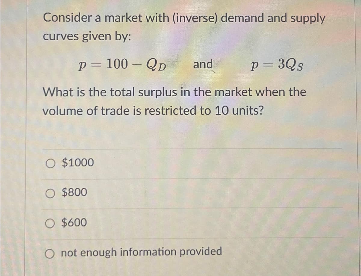Consider a market with (inverse) demand and supply
curves given by:
p = 100 - QD
and P = 3Qs
What is the total surplus in the market when the
volume of trade is restricted to 10 units?
O $1000
O $800
O $600
O not enough information provided.