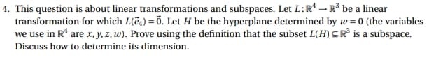 4. This question is about linear transformations and subspaces. Let L: R4 R³ be a linear
transformation for which L(e) = 0. Let H be the hyperplane determined by w= 0 (the variables
we use in R¹ are x, y, z, w). Prove using the definition that the subset L(H) R³ is a subspace.
Discuss how to determine its dimension.