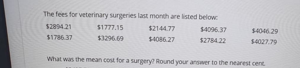 The fees for veterinary surgeries last month are listed below:
$2894.21
$1777.15
$2144.77
$4096.37
$4046.29
$1786.37
$3296.69
$4086.27
$2784.22
$4027.79
What was the mean cost for a surgery? Round your answer to the nearest cent.
