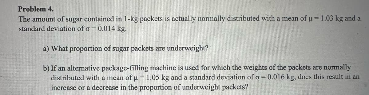 Problem 4.
The amount of sugar contained in 1-kg packets is actually normally distributed with a mean of μ = 1.03 kg and a
standard deviation of o = 0.014 kg.
a) What proportion of sugar packets are underweight?
b) If an alternative package-filling machine is used for which the weights of the packets are normally
distributed with a mean of u = 1.05 kg and a standard deviation of o= 0.016 kg, does this result in an
increase or a decrease in the proportion of underweight packets?