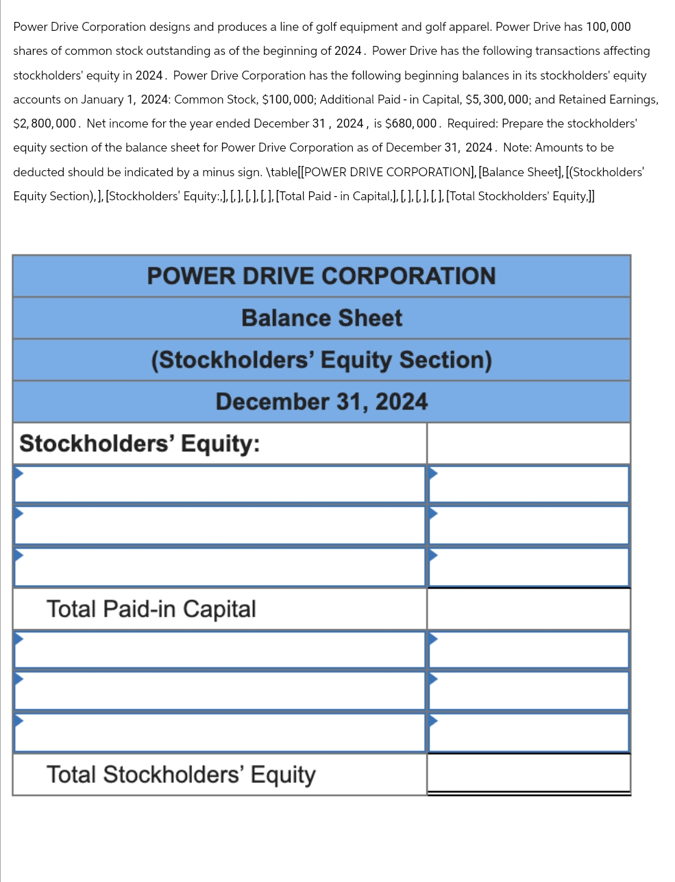 Power Drive Corporation designs and produces a line of golf equipment and golf apparel. Power Drive has 100,000
shares of common stock outstanding as of the beginning of 2024. Power Drive has the following transactions affecting
stockholders' equity in 2024. Power Drive Corporation has the following beginning balances in its stockholders' equity
accounts on January 1, 2024: Common Stock, $100,000; Additional Paid - in Capital, $5,300,000; and Retained Earnings,
$2,800,000. Net income for the year ended December 31, 2024, is $680,000. Required: Prepare the stockholders'
equity section of the balance sheet for Power Drive Corporation as of December 31, 2024. Note: Amounts to be
deducted should be indicated by a minus sign. \table[[POWER DRIVE CORPORATION], [Balance Sheet], [(Stockholders'
Equity Section),], [Stockholders' Equity:,], [,], [,], [,], [Total Paid - in Capital,], [, ], [, ], [, ], [Total Stockholders' Equity,]]
POWER DRIVE CORPORATION
Balance Sheet
(Stockholders' Equity Section)
December 31, 2024
Stockholders' Equity:
Total Paid-in Capital
Total Stockholders' Equity