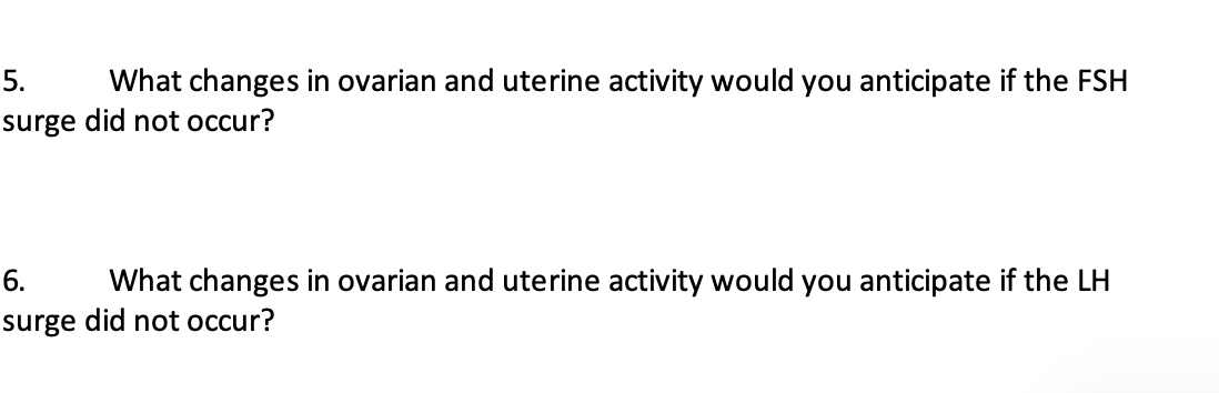 5. What changes in ovarian and uterine activity would you anticipate if the FSH
surge did not occur?
6.
What changes in ovarian and uterine activity would you anticipate if the LH
surge did not occur?