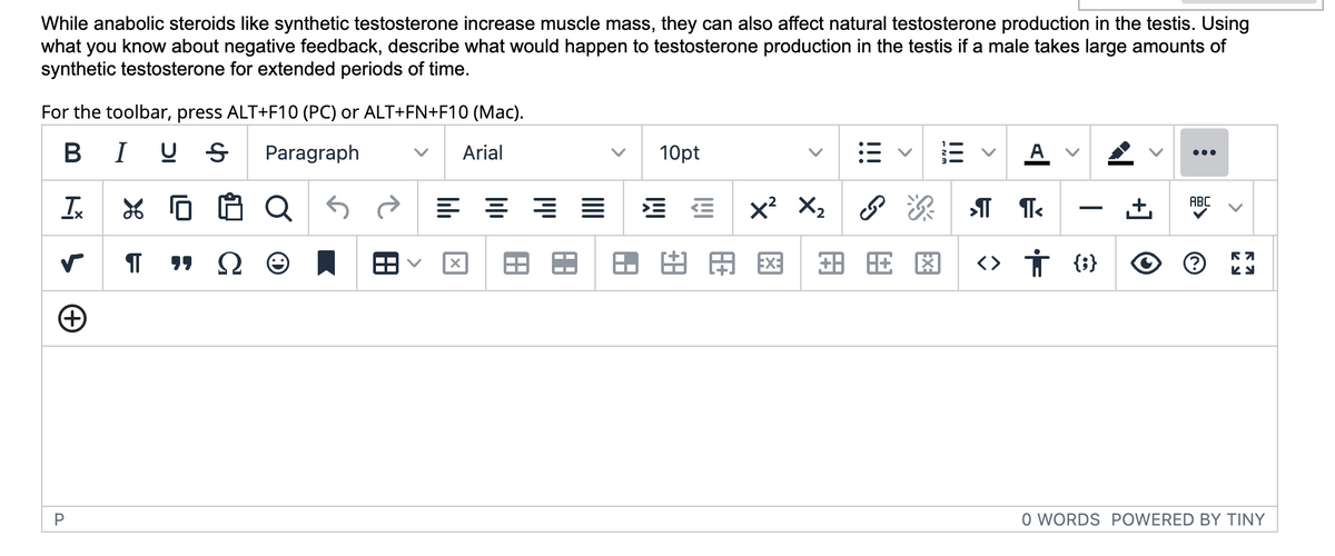 While anabolic steroids like synthetic testosterone increase muscle mass, they can also affect natural testosterone production in the testis. Using
what you know about negative feedback, describe what would happen to testosterone production in the testis if a male takes large amounts of
synthetic testosterone for extended periods of time.
For the toolbar, press ALT+F10 (PC) or ALT+FN+F10 (Mac).
BIU Ꭶ Paragraph
Arial
XQ
"Q
T
s
+
P
¶T
■
= =
X
10pt
E E
X
用网
X₂
P P
图
A
>¶T T<
<>
I
† {}
[+
:
ABC
℗
R7
ky
O WORDS POWERED BY TINY