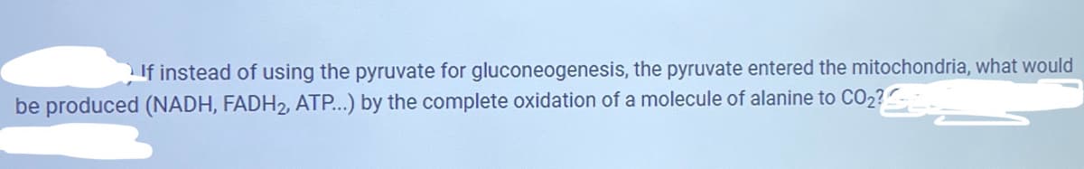 If instead of using the pyruvate for gluconeogenesis, the pyruvate entered the mitochondria, what would
be produced (NADH, FADH2, ATP...) by the complete oxidation of a molecule of alanine to CO2?