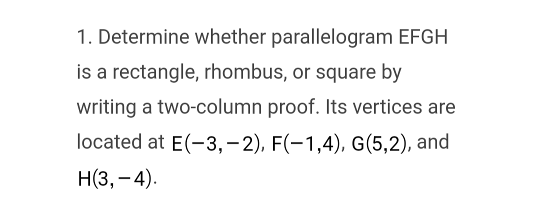 1. Determine whether parallelogram EFGH
is a rectangle, rhombus, or square by
writing a two-column proof. Its vertices are
located at E(-3,-2), F(-1,4), G(5,2), and
H(3,-4).