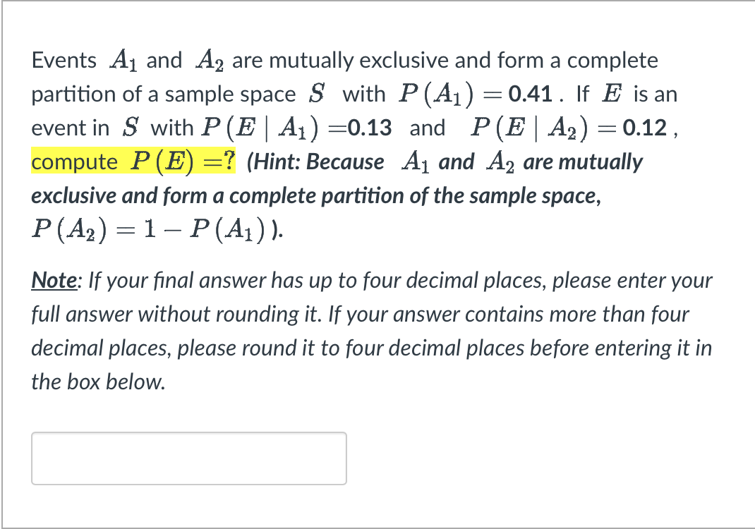 Events A₁ and A₂ are mutually exclusive and form a complete
partition of a sample space S with P (A₁) = 0.41. If E is an
event in S with P (E | A₁) =0.13 and P(E|A₂) = 0.12,
compute P (E) =? (Hint: Because A₁ and A2 are mutually
exclusive and form a complete partition of the sample space,
P(A₂) = 1- P(A₁)).
Note: If your final answer has up to four decimal places, please enter your
full answer without rounding it. If your answer contains more than four
decimal places, please round it to four decimal places before entering it in
the box below.