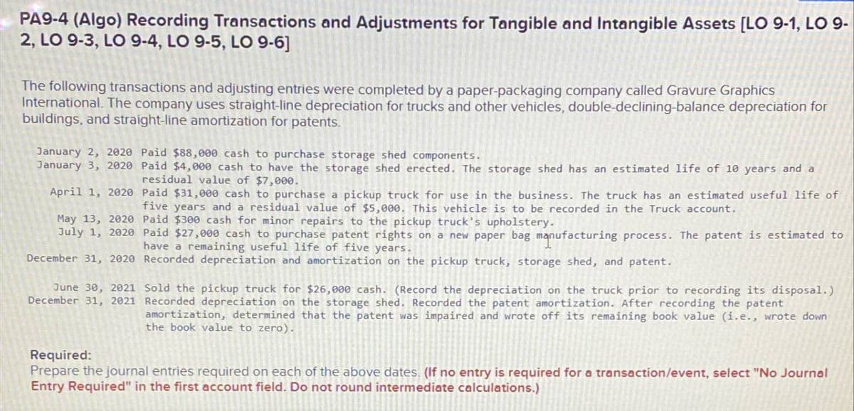 PA9-4 (Algo) Recording Transactions and Adjustments for Tangible and Intangible Assets [LO 9-1, LO 9-
2, LO 9-3, LO 9-4, LO 9-5, LO 9-6]
The following transactions and adjusting entries were completed by a paper-packaging company called Gravure Graphics
International. The company uses straight-line depreciation for trucks and other vehicles, double-declining-balance depreciation for
buildings, and straight-line amortization for patents.
January 2, 2020 Paid $88,000 cash to purchase storage shed components.
January 3, 2020 Paid $4,000 cash to have the storage shed erected. The storage shed has an estimated life of 10 years and a
residual value of $7,000.
April 1, 2020 Paid $31,000 cash to purchase a pickup truck for use in the business. The truck has an estimated useful life of
five years and a residual value of $5,000. This vehicle is to be recorded in the Truck account.
May 13, 2020 Paid $300 cash for minor repairs to the pickup truck's upholstery.
July 1, 2020 Paid $27,000 cash to purchase patent rights on a new paper bag manufacturing process. The patent is estimated to
have a remaining useful life of five years.
December 31, 2020 Recorded depreciation and amortization on the pickup truck, storage shed, and patent.
June 30, 2021
December 31, 2021
Required:
Sold the pickup truck for $26,000 cash. (Record the depreciation on the truck prior to recording its disposal.)
Recorded depreciation on the storage shed. Recorded the patent amortization. After recording the patent
amortization, determined that the patent was impaired and wrote off its remaining book value (i.e., wrote down
the book value to zero).
Prepare the journal entries required on each of the above dates. (If no entry is required for a transaction/event, select "No Journal
Entry Required" in the first account field. Do not round intermediate calculations.)