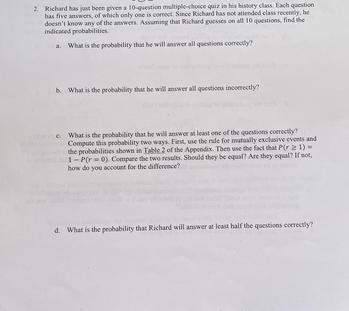 2. Richard has just been given a 10-question multiple-choice quiz in his history class. Each question
has five answers, of which only one is correct. Since Richard has not attended class recently, he
doesn't know any of the answers. Assuming that Richard guesses on all 10 questions, find the
indicated probabilities.
a.
What is the probability that he will answer all questions correctly?
b. What is the probability that he will answer all questions incorrectly?
c. What is the probability that he will answer at least one of the questions correctly?
Compute this probability two ways. First, use the rule for mutually exclusive events and
the probabilities shown in Table 2 of the Appendix. Then use the fact that P(r ≥ 1) =
1 P(r = 0). Compare the two results. Should they be equal? Are they equal? If not,
how do you account for the difference?
d. What is the probability that Richard will answer at least half the questions correctly?