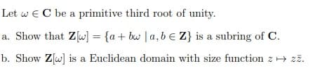 Let w € C be a primitive third root of unity.
a. Show that Z[w] = {a+bw | a, b Z} is a subring of C.
b. Show Z[w] is a Euclidean domain with size function z→ zz.