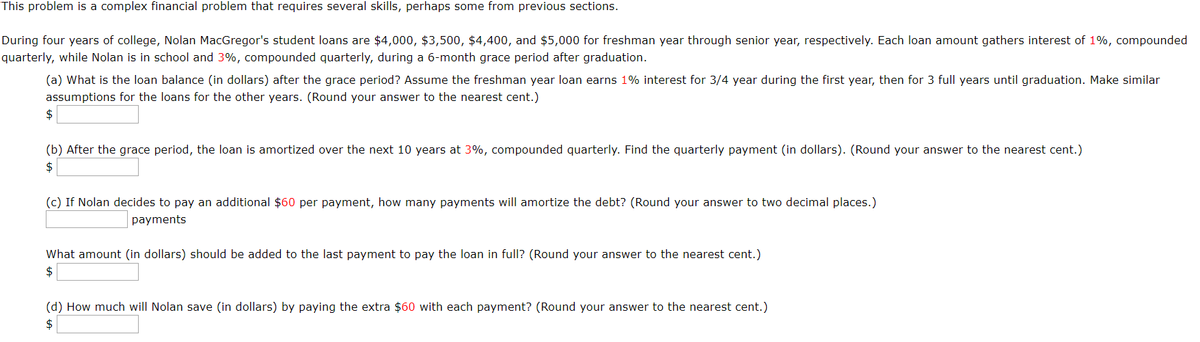 This problem is a complex financial problem that requires several skills, perhaps some from previous sections.
During four years of college, Nolan MacGregor's student loans are $4,000, $3,500, $4,400, and $5,000 for freshman year through senior year, respectively. Each loan amount gathers interest of 1%, compounded
quarterly, while Nolan is in school and 3%, compounded quarterly, during a 6-month grace period after graduation.
(a) What is the loan balance (in dollars) after the grace period? Assume the freshman year loan earns 1% interest for 3/4 year during the first year, then for 3 full years until graduation. Make similar
assumptions for the loans for the other years. (Round your answer to the nearest cent.)
$
(b) After the grace period, the loan is amortized over the next 10 years at 3%, compounded quarterly. Find the quarterly payment (in dollars). (Round your answer to the nearest cent.)
$
(c) If Nolan decides to pay an additional $60 per payment, how many payments will amortize the debt? (Round your answer to two decimal places.)
payments
What amount (in dollars) should be added to the last payment to pay the loan in full? (Round your answer to the nearest cent.)
$
(d) How much will Nolan save (in dollars) by paying the extra $60 with each payment? (Round your answer to the nearest cent.)
$