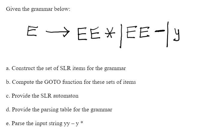Given the grammar below:
E → EE* | EE -|y
E-
EEEE
a. Construct the set of SLR items for the grammar
b. Compute the GOTO function for these sets of items
c. Provide the SLR automaton
d. Provide the parsing table for the grammar
e. Parse the input string yy - y*