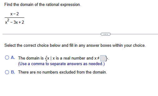 Find the domain of the rational expression.
x-2
x² -3x+2
Select the correct choice below and fill in any answer boxes within your choice.
OA. The domain is {x | x is a real number and x
(Use a comma to separate answers as needed.)
OB. There are no numbers excluded from the domain.