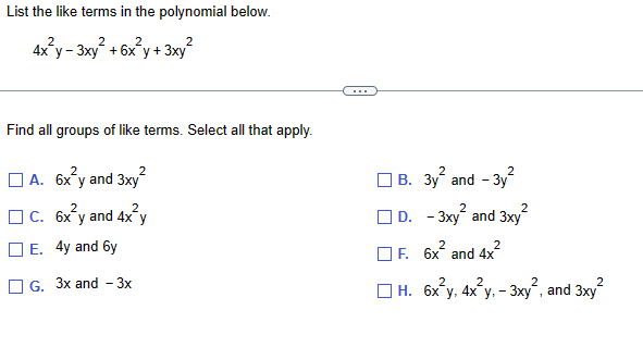 List the like terms in the polynomial below.
2
2
2
4xy-3xy + 6x y + 3xy
2
Find all groups of like terms. Select all that apply.
☐ A. 6x²y and 3xy²
2
C. 6x y and 4x²y
E. 4y and 6y
G. 3x and -3x
B. 3y² and -3y²
2
D. -3xy and 3xy
F. 6x² and 4x²
2
2
2
2
H. 6x²y, 4x²y, -3xy², and 3xy²