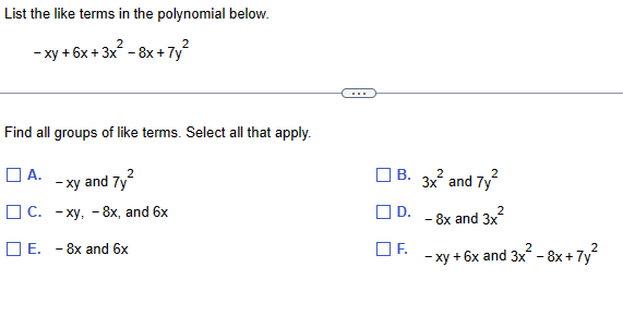 List the like terms in the polynomial below.
-xy+6x+3x² -8x+7y²
Find all groups of like terms. Select all that apply.
☐ A.
-xy
and 7y2
-
C. xy, 8x, and 6x
E. - 8x and 6x
B.
3x² and 7y²
☐ D.
-
-8x and 3x²
-xy+6x and 3x² - 8x + 7y²