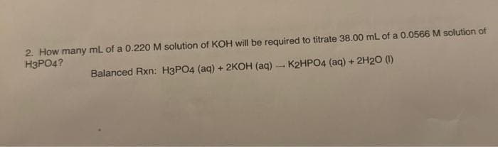 2. How many mL of a 0.220 M solution of KOH will be required to titrate 38.00 mL of a 0.0566 M solution of
H3PO4?
Balanced Rxn: H3PO4 (aq) + 2KOH (aq)- K2HPO4 (aq) + 2H20 (1)