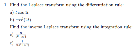 1. Find the Laplace transform using the differentiation rule:
a) t cos 4t
b) cos² (2t)
Find the inverse Laplace transform using the integration rule:
3
c) 8² +8/4
c) s(8²+w²)