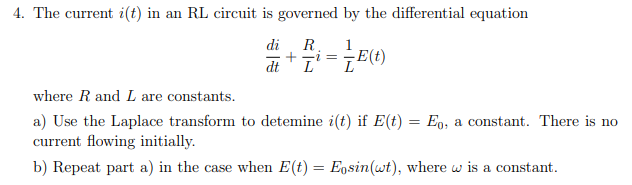 4. The current i(t) in an RL circuit is governed by the differential equation
di R
1
dt I'
=
E(t)
where R and L are constants.
a) Use the Laplace transform to detemine i(t) if E(t) = Eo, a constant. There is no
current flowing initially.
b) Repeat part a) in the case when E(t) = Eosin(wt), where w is a constant.