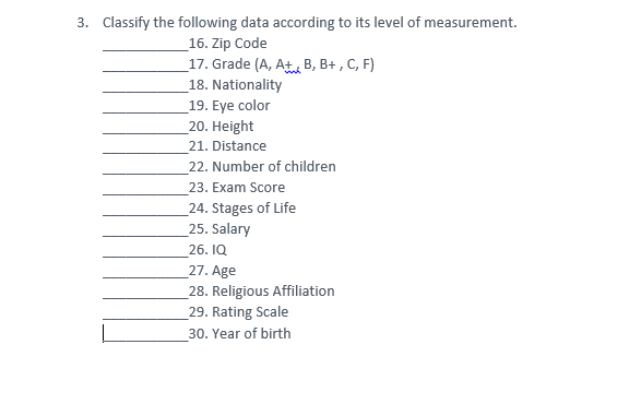 3. Classify the following data according to its level of measurement.
_16. Zip Code
_17. Grade (A, At, B, B+ , C, F)
18. Nationality
19. Eye color
_20. Height
21. Distance
22. Number of children
23. Exam Score
24. Stages of Life
25. Salary
26. IQ
27. Age
_28. Religious Affiliation
_29. Rating Scale
30. Year of birth
