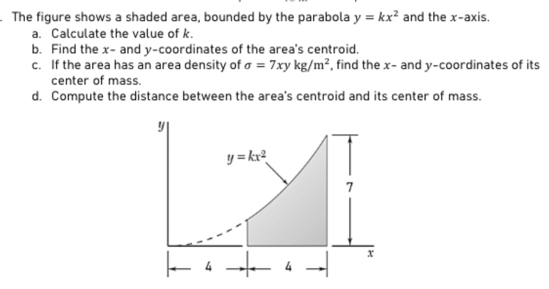 The figure shows a shaded area, bounded by the parabola y = kx² and the x-axis.
a. Calculate the value of k.
b. Find the x- and y-coordinates of the area's centroid.
c.
If the area has an area density of a = 7xy kg/m², find the x- and y-coordinates of its
center of mass.
d. Compute the distance between the area's centroid and its center of mass.
y = kx²
4
7
x