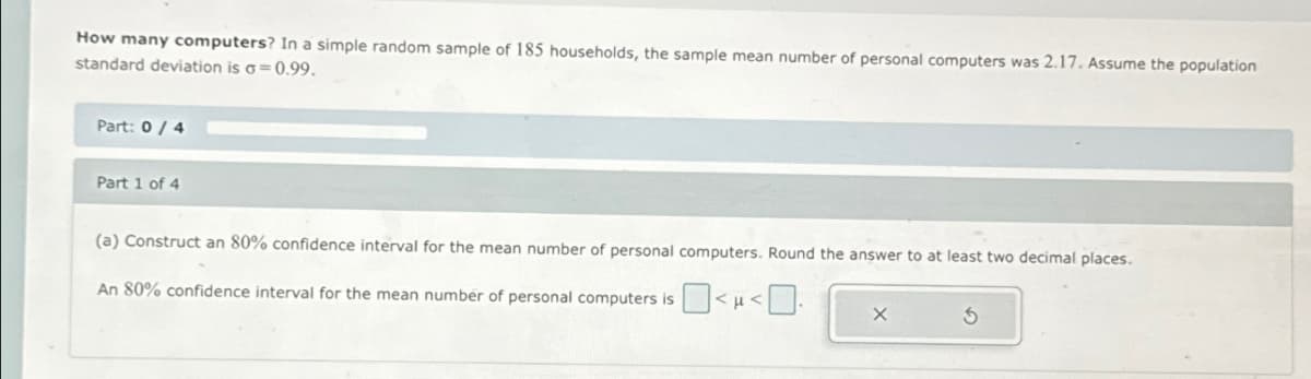 How many computers? In a simple random sample of 185 households, the sample mean number of personal computers was 2.17. Assume the population
standard deviation is σ=0.99.
Part: 0/4
Part 1 of 4
(a) Construct an 80% confidence interval for the mean number of personal computers. Round the answer to at least two decimal places.
An 80% confidence interval for the mean number of personal computers is
X
G