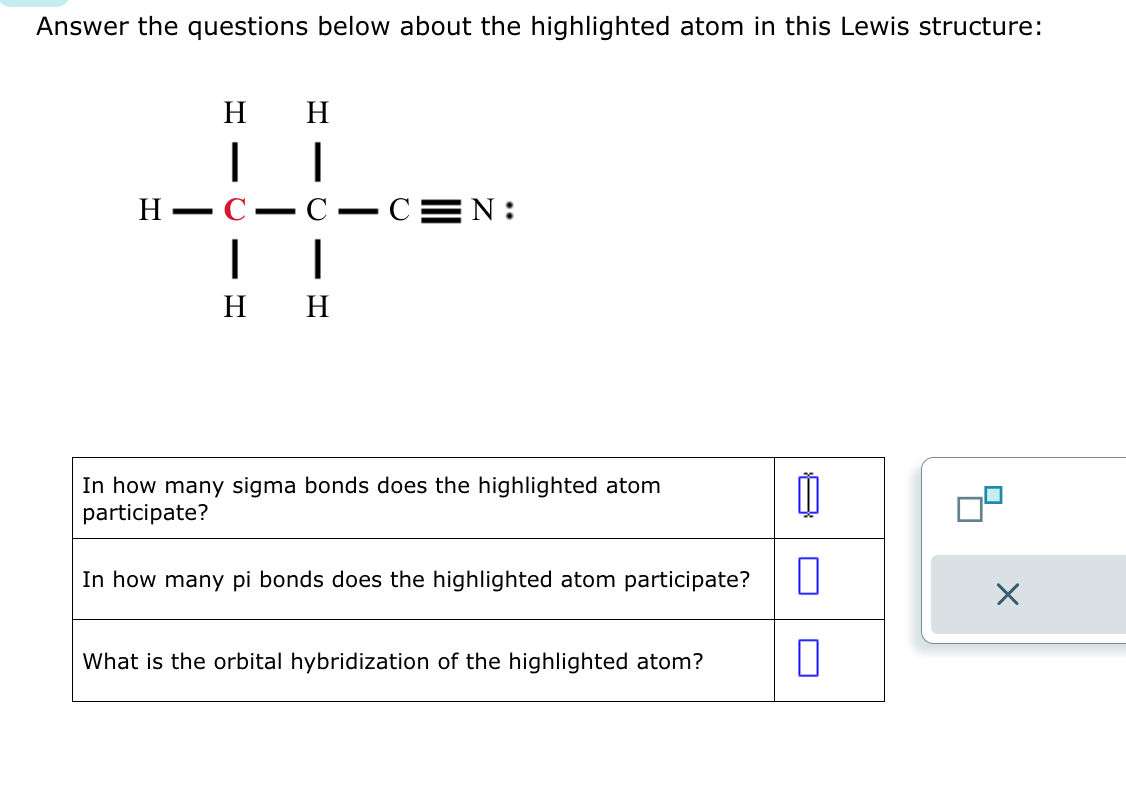 Answer the questions below about the highlighted atom in this Lewis structure:
H H
H
++
H H
C C N:
In how many sigma bonds does the highlighted atom
participate?
In how many pi bonds does the highlighted atom participate?
What is the orbital hybridization of the highlighted atom?
1
0
0
X