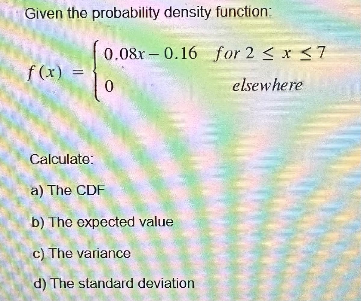 Given the probability density function:
f (x)
-
Calculate:
0.08x 0.16 for 2 ≤ x ≤7
0
elsewhere
a) The CDF
-
b) The expected value
c) The variance
d) The standard deviation