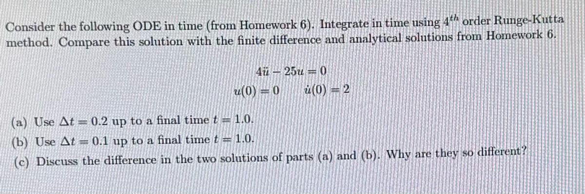 Consider the following ODE in time (from Homework 6). Integrate in time using 4th order Runge-Kutta
method. Compare this solution with the finite difference and analytical solutions from Homework 6.
4 25
u(0)=0
(a) Use At = 0.2 up to a final time t = 1.0.
(b) Use At=0.1 up to a final time t = 1.0.
0
(0)=2
(c) Discuss the difference in the two solutions of parts (a) and (b). Why are they so different?