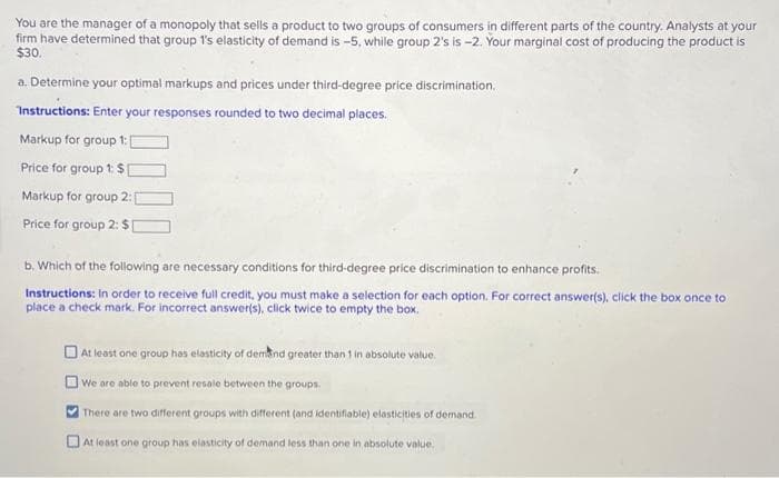 You are the manager of a monopoly that sells a product to two groups of consumers in different parts of the country. Analysts at your
firm have determined that group 1's elasticity of demand is -5, while group 2's is-2. Your marginal cost of producing the product is
$30.
a. Determine your optimal markups and prices under third-degree price discrimination.
Instructions: Enter your responses rounded to two decimal places.
Markup for group 1: [
Price for group 1: $1
Markup for group 2:
Price for group 2: $1
b. Which of the following are necessary conditions for third-degree price discrimination to enhance profits.
Instructions: In order to receive full credit, you must make a selection for each option. For correct answer(s), click the box once to
place a check mark. For incorrect answer(s), click twice to empty the box.
At least one group has elasticity of demand greater than 1 in absolute value.
We are able to prevent resale between the groups.
There are two different groups with different (and identifiable) elasticities of demand.
At least one group has elasticity of demand less than one in absolute value.