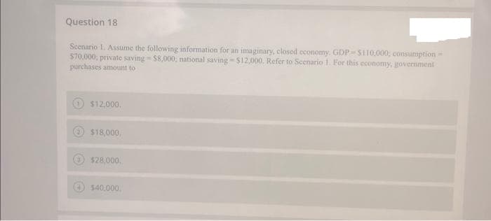 Question 18
Scenario 1. Assume the following information for an imaginary, closed economy. GDP-$110,000, consumption =
$70,000; private saving-$8,000, national saving-$12,000. Refer to Scenario 1. For this economy, government
purchases amount to
$12,000.
$18,000,
$28,000,
$40,000.