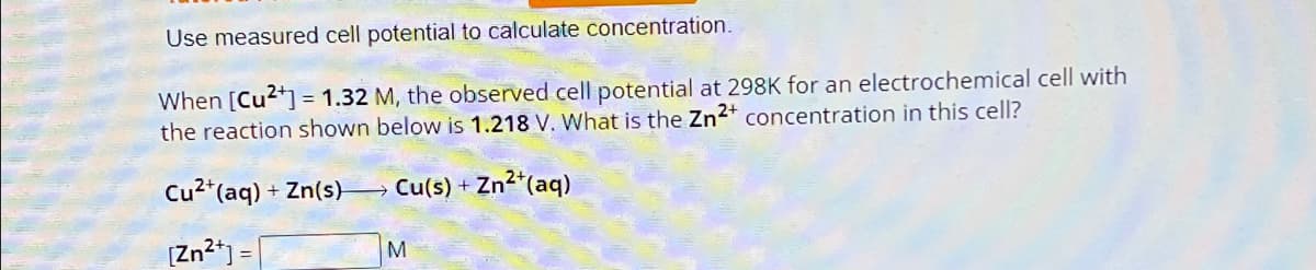 Use measured cell potential to calculate concentration.
When [Cu2+] = 1.32 M, the observed cell potential at 298K for an electrochemical cell with
the reaction shown below is 1.218 V. What is the Zn 2+ concentration in this cell?
Cu2+(aq) + Zn(s) >> Cu(s) + Zn2+(aq)
[Zn2+]=
M